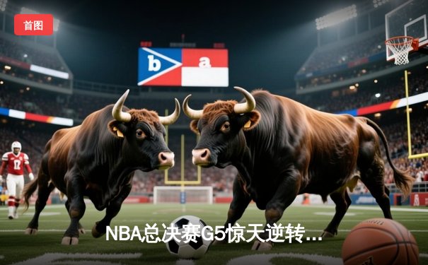 NBA总决赛G5惊天逆转：凯尔特人末节轰20-0攻势锁定队史第18冠