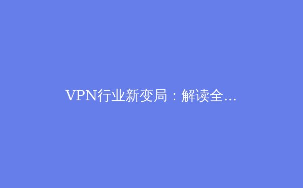 VPN行业新变局：解读全球数字时代的网络安全与访问自由 - 2