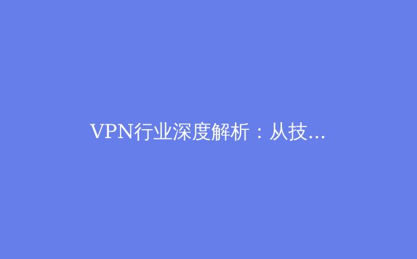 VPN行业深度解析：从技术演进到全球政策博弈