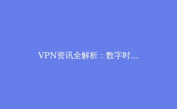 VPN资讯全解析：数字时代的网络安全与访问自由