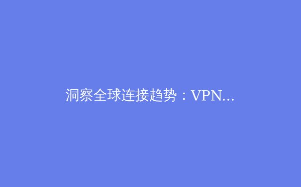 洞察全球连接趋势：VPN技术在数字时代的演进与核心价值
