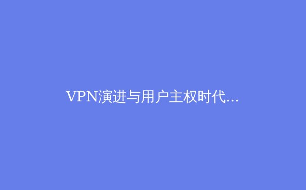 VPN演进与用户主权时代：2024年网络安全与数字隐私新趋势深度解析 - 2