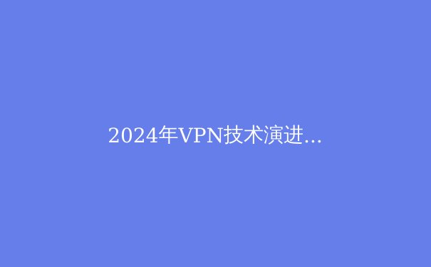 2024年VPN技术演进与网络安全新趋势：解密下一代隐私保护工具 - 2