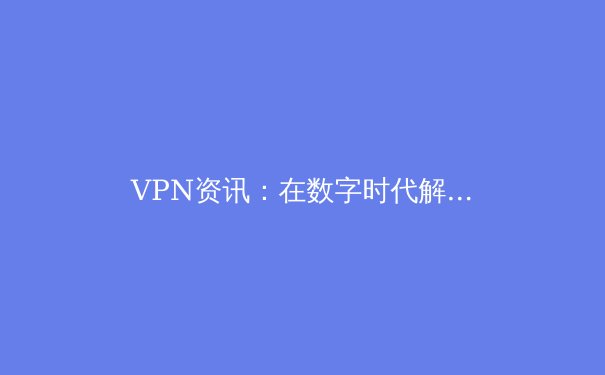 VPN资讯：在数字时代解锁网络自由与隐私的守护者 - 2