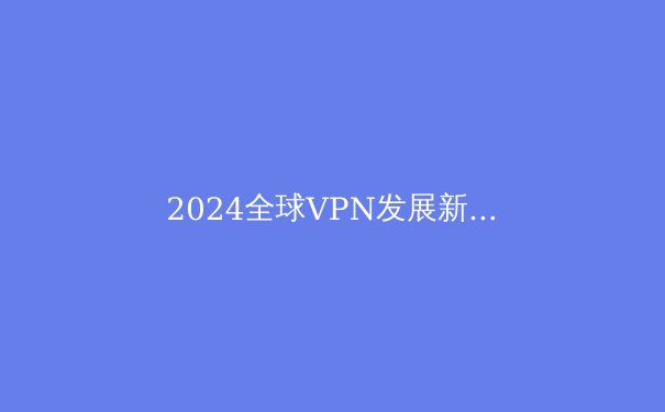 2024全球VPN发展新趋势：安全、技术与法规的深度对话