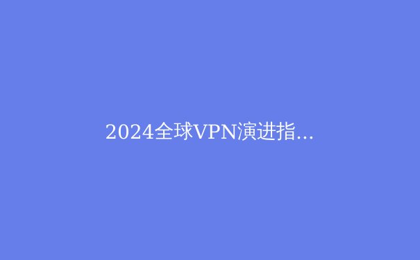 2024全球VPN演进指南：从加密技术到数字自由边界的深度解析 - 4