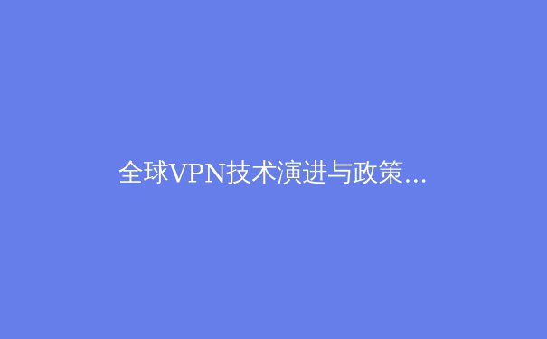 全球VPN技术演进与政策观察：从隐私保护到网络自由的技术博弈 - 4