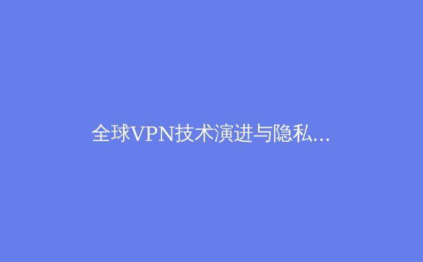 全球VPN技术演进与隐私安全新趋势：2024年网络自由守护者的深度解析 - 3