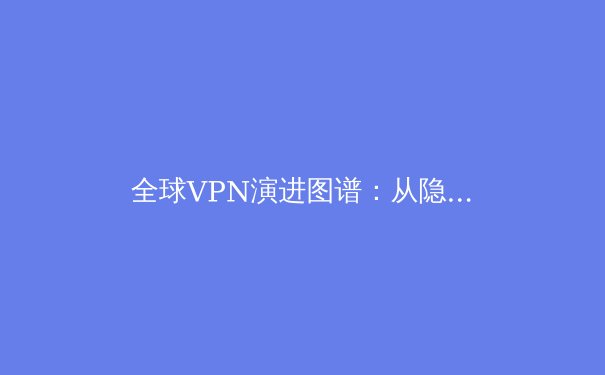 全球VPN演进图谱：从隐私工具到数字生存基础设施的深度解析 - 4