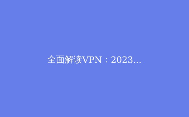 全面解读VPN：2023年最新资讯与选购指南 - 3