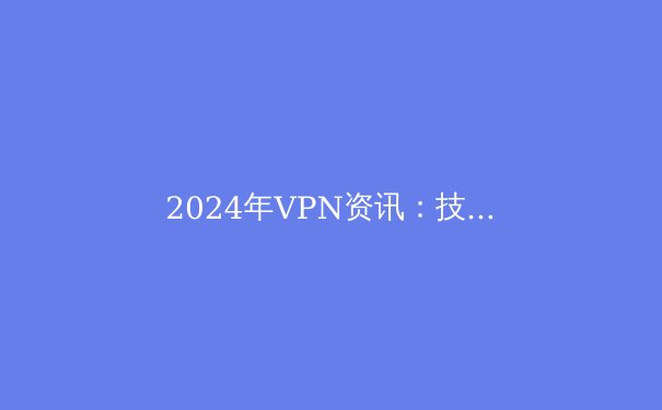 2024年VPN资讯：技术趋势、隐私挑战与选择指南 - 3