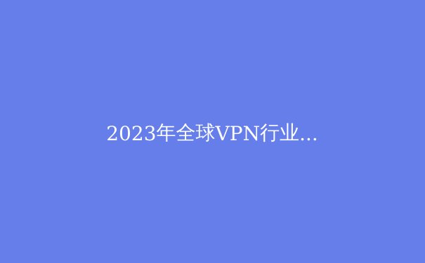 2023年全球VPN行业最新动态与趋势深度解读 - 4