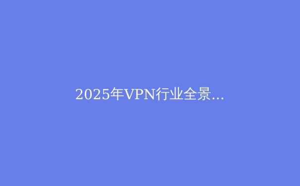 2025年VPN行业全景：隐私、安全与自由的未来 - 3