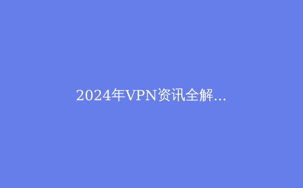 2024年VPN资讯全解析：安全上网的最新趋势与选择指南 - 3