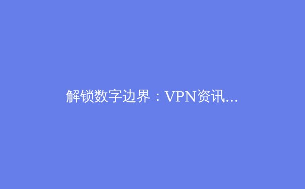 解锁数字边界：VPN资讯全解析与未来网络安全趋势 - 2
