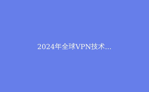 2024年全球VPN技术演进与安全态势深度解析 - 3