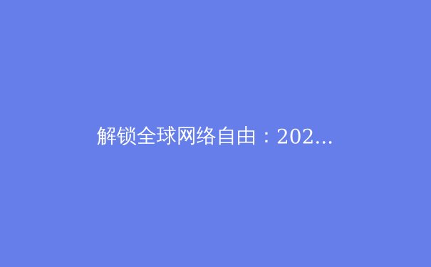 解锁全球网络自由：2024年VPN最新资讯与选型指南 - 4