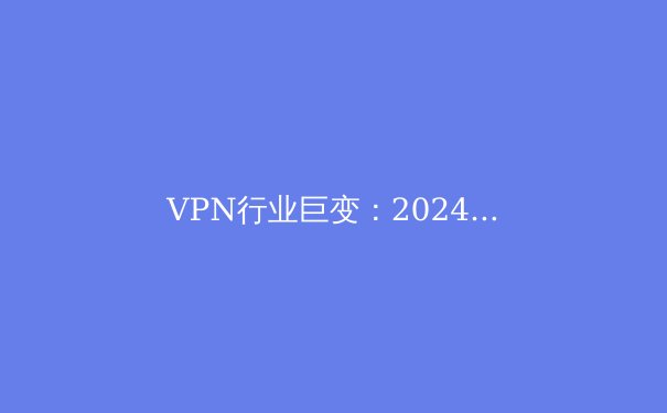 VPN行业巨变：2024年全球网络安全新规下的生存指南 - 3