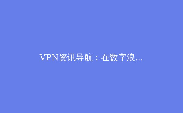 VPN资讯导航：在数字浪潮中守护隐私与解锁信息的双重密码