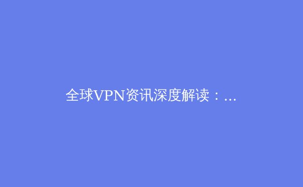 全球VPN资讯深度解读：技术演进、安全隐忧与合规使用指南 - 4