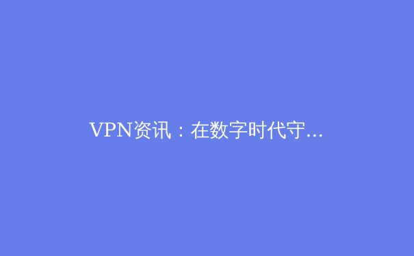 VPN资讯：在数字时代守护自由与安全的必备指南 - 3
