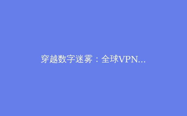 穿越数字迷雾：全球VPN资讯洞察与网络安全新趋势 - 3