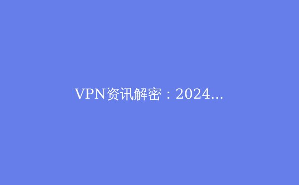 VPN资讯解密：2024年全球连接趋势与企业安全新边界 - 2