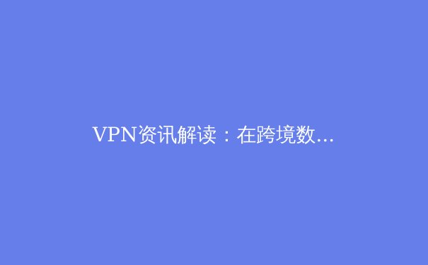 VPN资讯解读：在跨境数据流动时代，如何平衡隐私、安全与访问自由 - 3