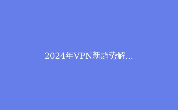 2024年VPN新趋势解析：安全、隐私与数字自由的再平衡
