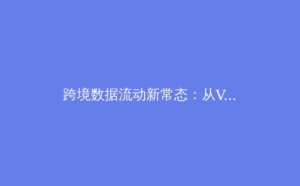 跨境数据流动新常态：从VPN资讯看全球网络安全格局演变