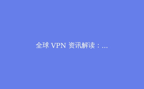 全球 VPN 资讯解读：合规使用、技术趋势与未来数字安全生态 - 2