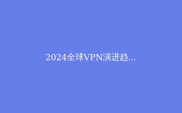 2024全球VPN演进趋势：从隐私工具到数字生存刚需的深度解析 - 4