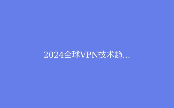 2024全球VPN技术趋势与网络安全深度洞察：不仅仅是翻墙工具 - 2