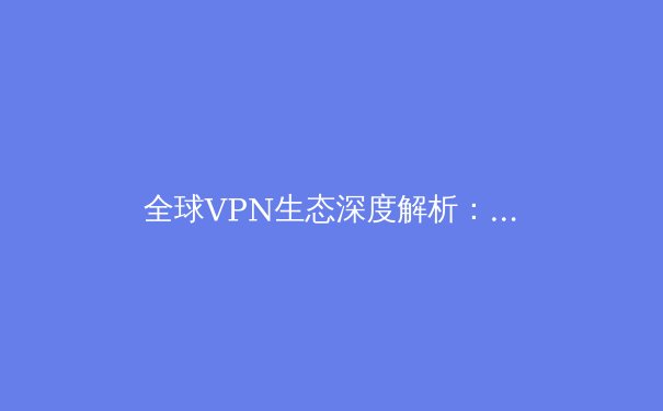 全球VPN生态深度解析：2023年网络安全与数字自由的前沿趋势