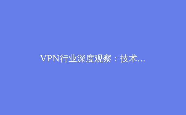 VPN行业深度观察：技术演进、政策博弈与用户隐私的未来