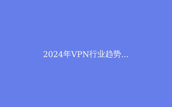 2024年VPN行业趋势洞察：安全、速度与法规的博弈 - 3