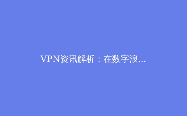 VPN资讯解析：在数字浪潮中如何甄选与安全使用虚拟专用网络