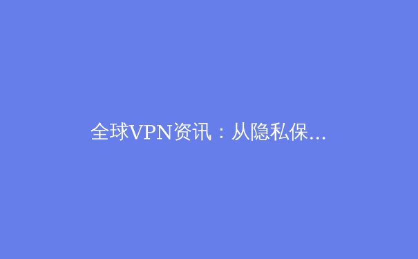 全球VPN资讯：从隐私保护到跨境连接，解锁2024年数字自由新趋势 - 4
