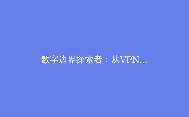 数字边界探索者：从VPN技术演进洞见未来网络安全与自由访问 - 3