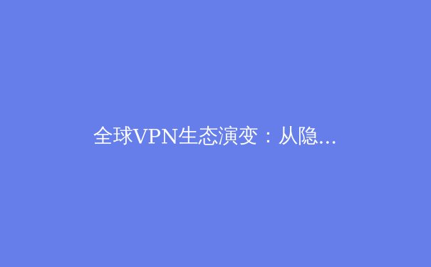 全球VPN生态演变：从隐私工具到数字生活基石的深度解析