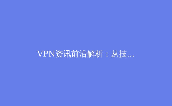 VPN资讯前沿解析：从技术演进到应用场景的深度洞察 - 3