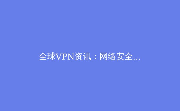 全球VPN资讯：网络安全演变与隐私保护技术趋势解析