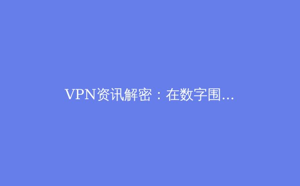 VPN资讯解密：在数字围墙时代守护你的网络自由与安全