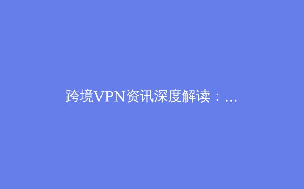跨境VPN资讯深度解读：技术演进、法律边界与未来趋势 - 3